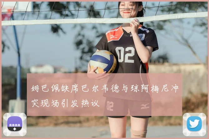 姆巴佩缺席巴尔韦德与琼阿梅尼冲突现场引发热议